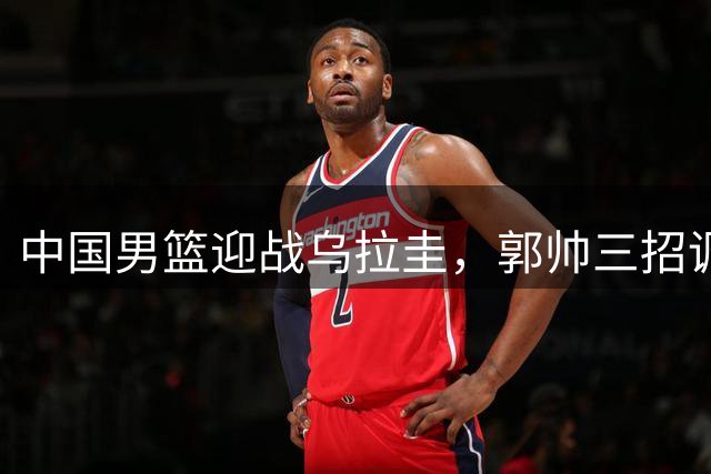 中国男篮迎战乌拉圭，郭帅三招调整球队阵容