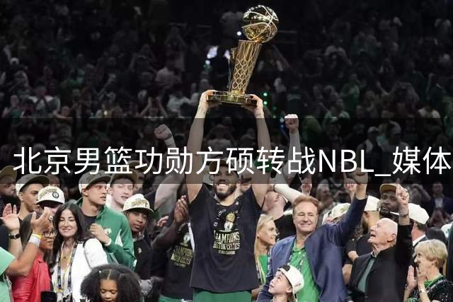 北京男篮功勋方硕转战NBL 媒体感慨"时代更迭
