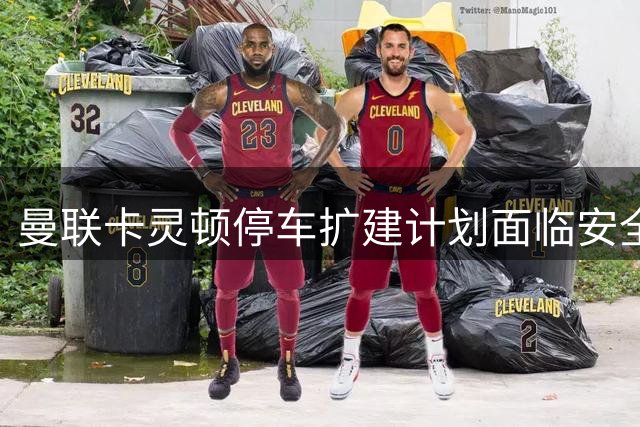 曼联卡灵顿停车扩建计划面临安全质疑与社区反对