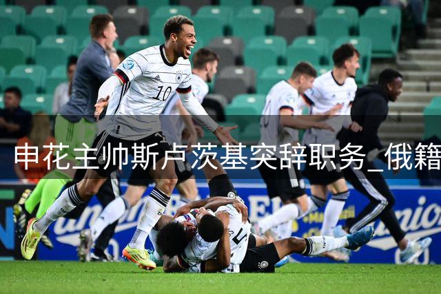 申花主帅斯卢茨基突辞职务 俄籍教练团队集体离任
