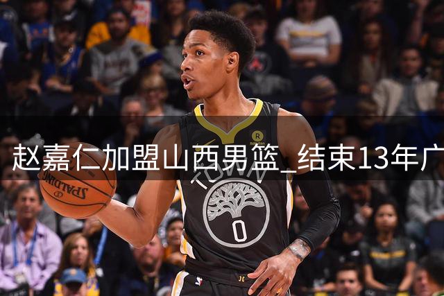 赵嘉仁加盟山西男篮 结束13年广厦生涯开启新篇章
