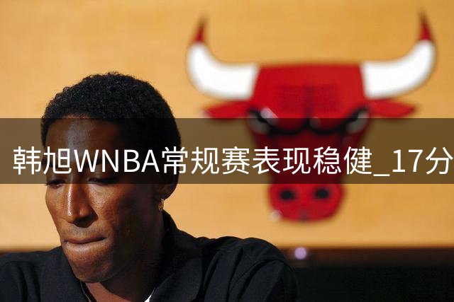 韩旭WNBA常规赛表现稳健 17分钟贡献7分5篮板2抢断
